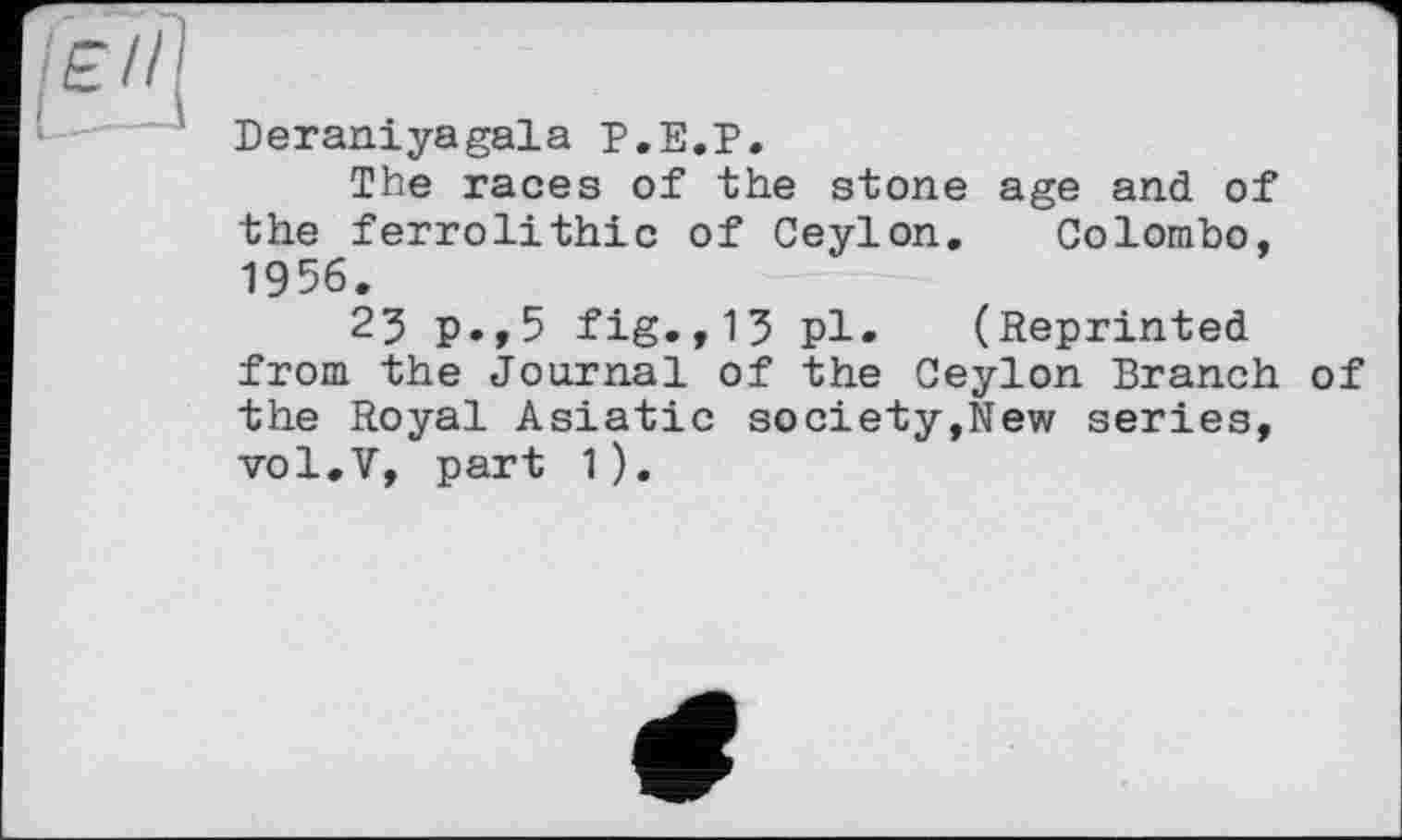 ﻿Deraniyagala Р.Е.Р.
The races of the stone age and of the ferrolithic of Ceylon. Colombo, 1956.
23 p.,5 fig.,13 pl. (Reprinted from the Journal of the Ceylon Branch of the Royal Asiatic society,New series, vol.V, part 1).